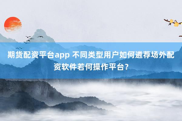 期货配资平台app 不同类型用户如何遴荐场外配资软件若何操作平台？