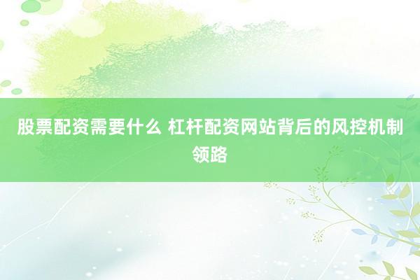 股票配资需要什么 杠杆配资网站背后的风控机制领路