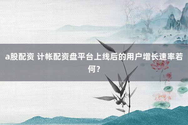 a股配资 计帐配资盘平台上线后的用户增长速率若何？