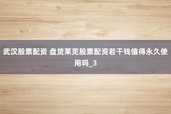 武汉股票配资 盘货莱芜股票配资若干钱值得永久使用吗_3