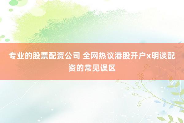 专业的股票配资公司 全网热议港股开户x明谈配资的常见误区
