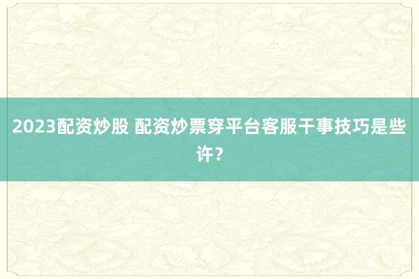 2023配资炒股 配资炒票穿平台客服干事技巧是些许？