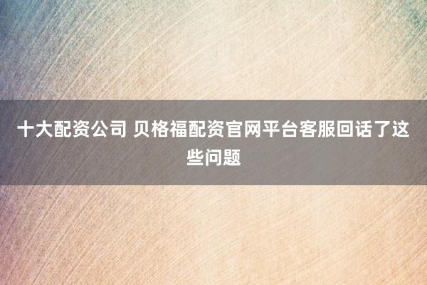 十大配资公司 贝格福配资官网平台客服回话了这些问题