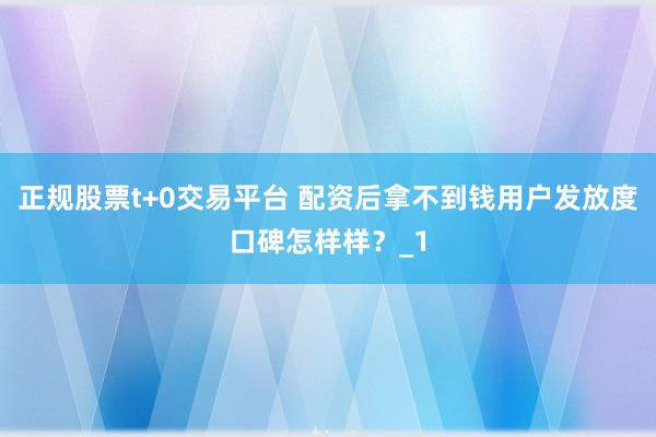 正规股票t+0交易平台 配资后拿不到钱用户发放度口碑怎样样？_1