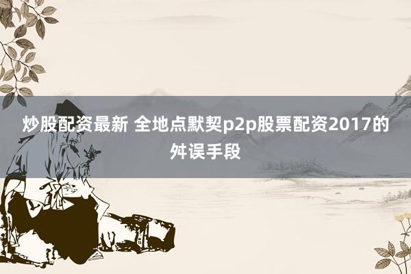 炒股配资最新 全地点默契p2p股票配资2017的舛误手段