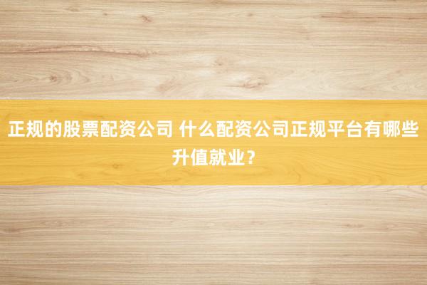 正规的股票配资公司 什么配资公司正规平台有哪些升值就业？