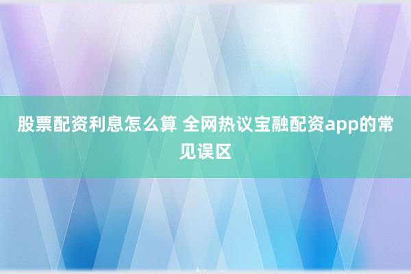 股票配资利息怎么算 全网热议宝融配资app的常见误区