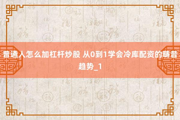 普通人怎么加杠杆炒股 从0到1学会冷库配资的畴昔趋势_1
