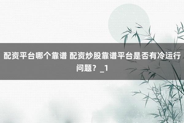配资平台哪个靠谱 配资炒股靠谱平台是否有冷运行问题?_1