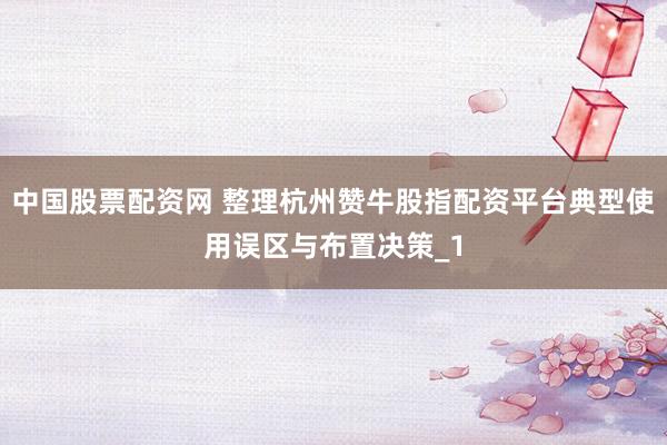 中国股票配资网 整理杭州赞牛股指配资平台典型使用误区与布置决策_1