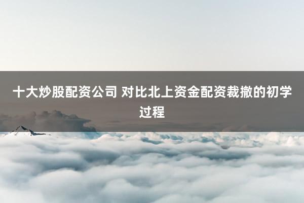 十大炒股配资公司 对比北上资金配资裁撤的初学过程