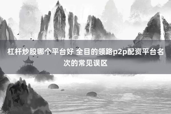 杠杆炒股哪个平台好 全目的领路p2p配资平台名次的常见误区