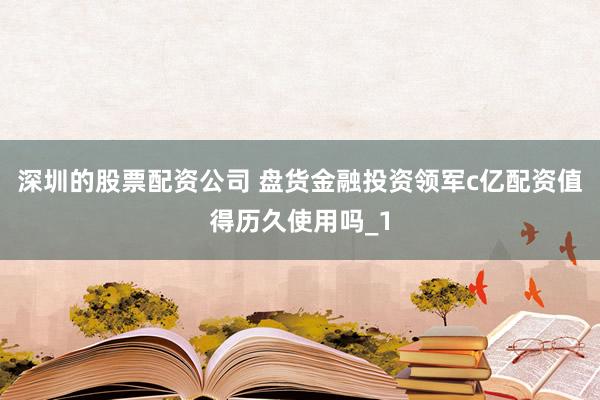 深圳的股票配资公司 盘货金融投资领军c亿配资值得历久使用吗_1