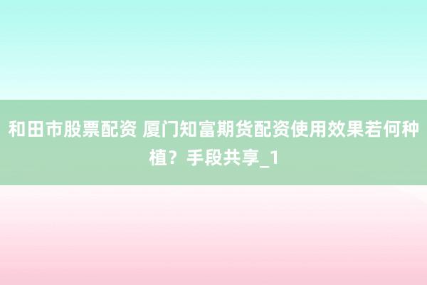 和田市股票配资 厦门知富期货配资使用效果若何种植？手段共享_1