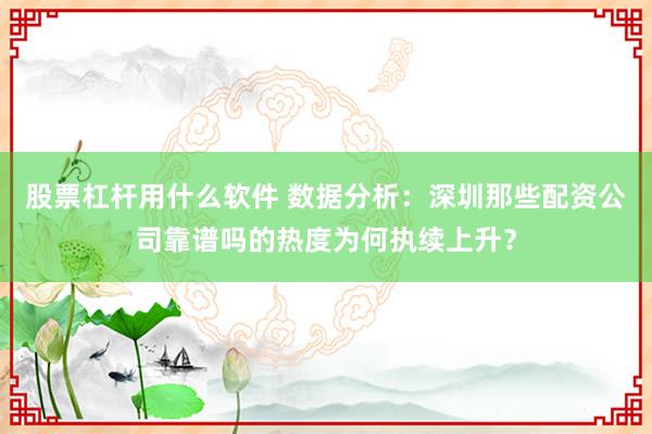 股票杠杆用什么软件 数据分析：深圳那些配资公司靠谱吗的热度为何执续上升？