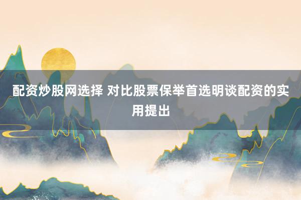 配资炒股网选择 对比股票保举首选明谈配资的实用提出