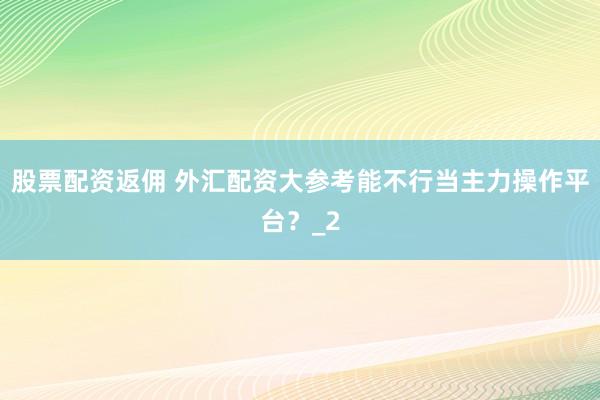 股票配资返佣 外汇配资大参考能不行当主力操作平台？_2