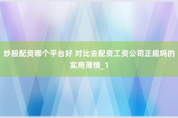 炒股配资哪个平台好 对比去配资工资公司正规吗的实用薄情_1