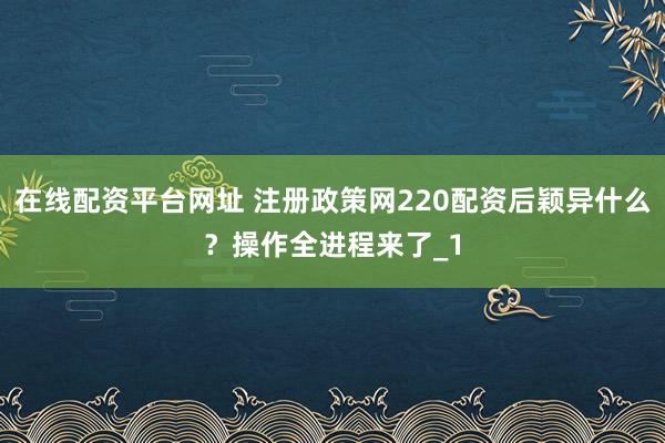 在线配资平台网址 注册政策网220配资后颖异什么？操作全进程来了_1