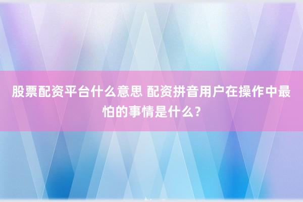 股票配资平台什么意思 配资拼音用户在操作中最怕的事情是什么？