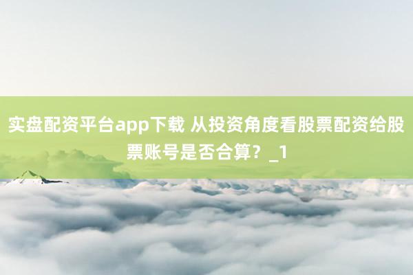 实盘配资平台app下载 从投资角度看股票配资给股票账号是否合算？_1