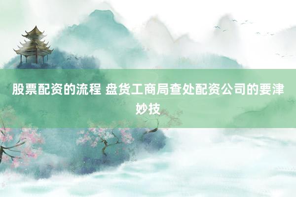 股票配资的流程 盘货工商局查处配资公司的要津妙技
