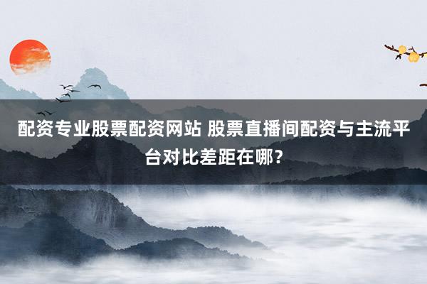 配资专业股票配资网站 股票直播间配资与主流平台对比差距在哪？