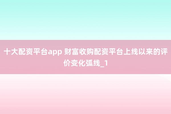 十大配资平台app 财富收购配资平台上线以来的评价变化弧线_1