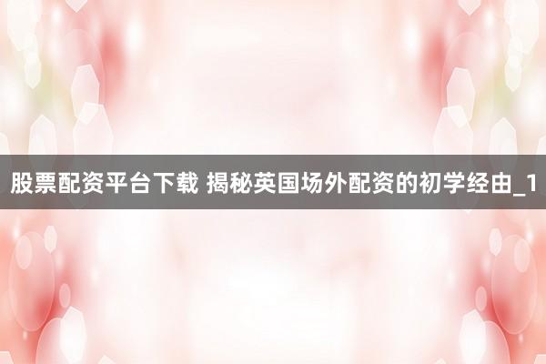股票配资平台下载 揭秘英国场外配资的初学经由_1