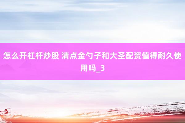 怎么开杠杆炒股 清点金勺子和大圣配资值得耐久使用吗_3