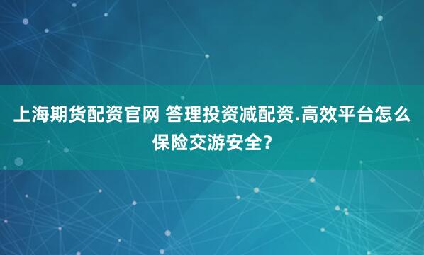 上海期货配资官网 答理投资减配资.高效平台怎么保险交游安全？