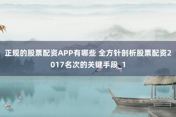 正规的股票配资APP有哪些 全方针剖析股票配资2017名次的关键手段_1