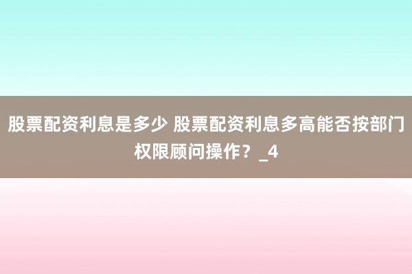股票配资利息是多少 股票配资利息多高能否按部门权限顾问操作？_4