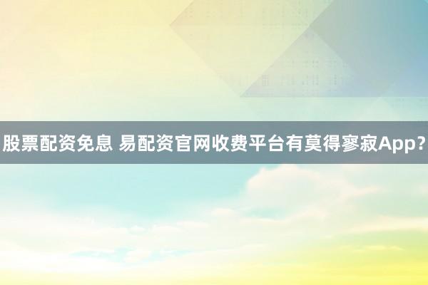 股票配资免息 易配资官网收费平台有莫得寥寂App？