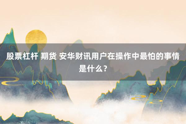 股票杠杆 期货 安华财讯用户在操作中最怕的事情是什么？