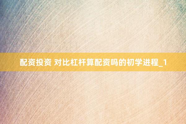 配资投资 对比杠杆算配资吗的初学进程_1