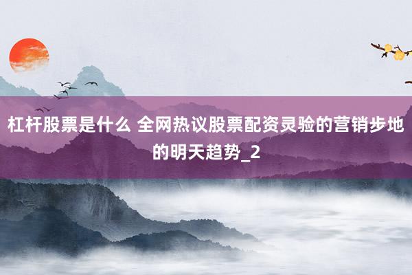 杠杆股票是什么 全网热议股票配资灵验的营销步地的明天趋势_2