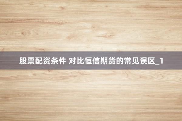 股票配资条件 对比恒信期货的常见误区_1