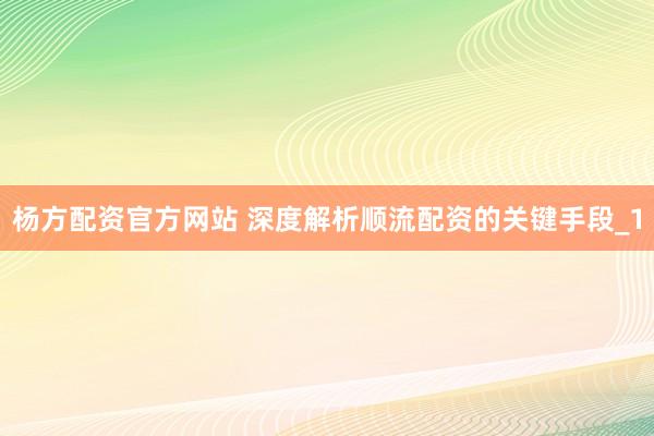 杨方配资官方网站 深度解析顺流配资的关键手段_1