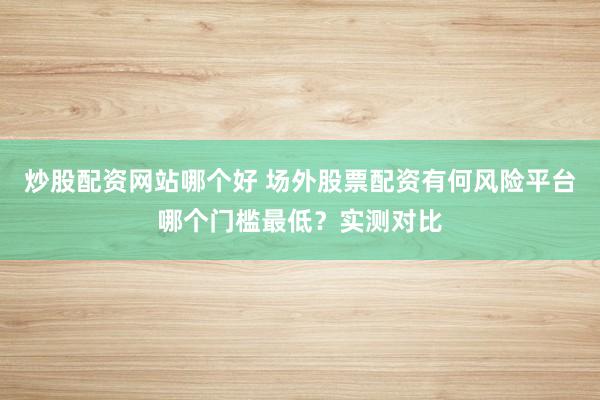 炒股配资网站哪个好 场外股票配资有何风险平台哪个门槛最低?实测对比