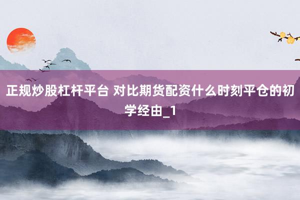 正规炒股杠杆平台 对比期货配资什么时刻平仓的初学经由_1