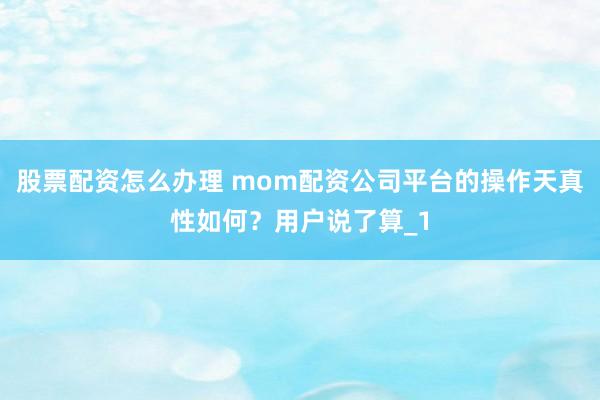 股票配资怎么办理 mom配资公司平台的操作天真性如何？用户说了算_1