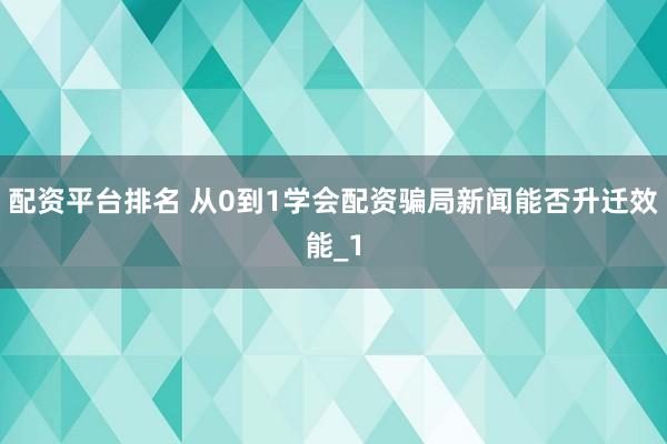 配资平台排名 从0到1学会配资骗局新闻能否升迁效能_1