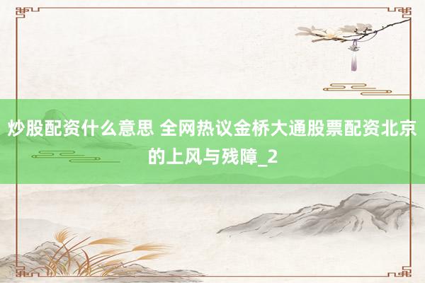 炒股配资什么意思 全网热议金桥大通股票配资北京的上风与残障_2
