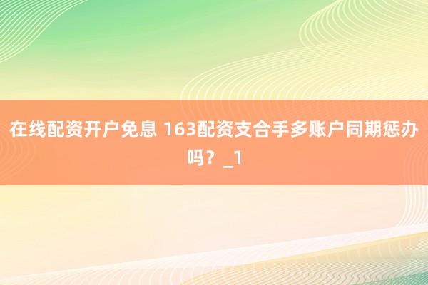 在线配资开户免息 163配资支合手多账户同期惩办吗？_1