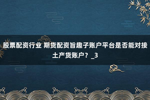 股票配资行业 期货配资旨趣子账户平台是否能对接土产货账户？_3
