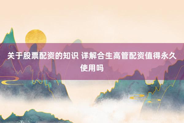 关于股票配资的知识 详解合生高管配资值得永久使用吗