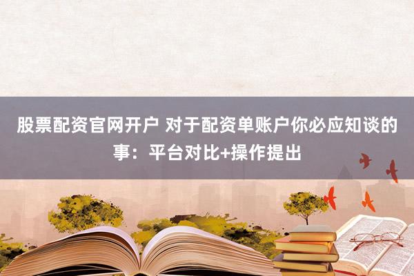 股票配资官网开户 对于配资单账户你必应知谈的事：平台对比+操作提出
