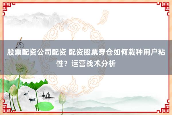 股票配资公司配资 配资股票穿仓如何栽种用户粘性？运营战术分析