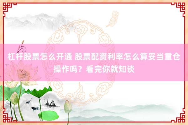 杠杆股票怎么开通 股票配资利率怎么算妥当重仓操作吗？看完你就知谈